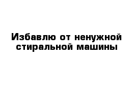 Избавлю от ненужной стиральной машины